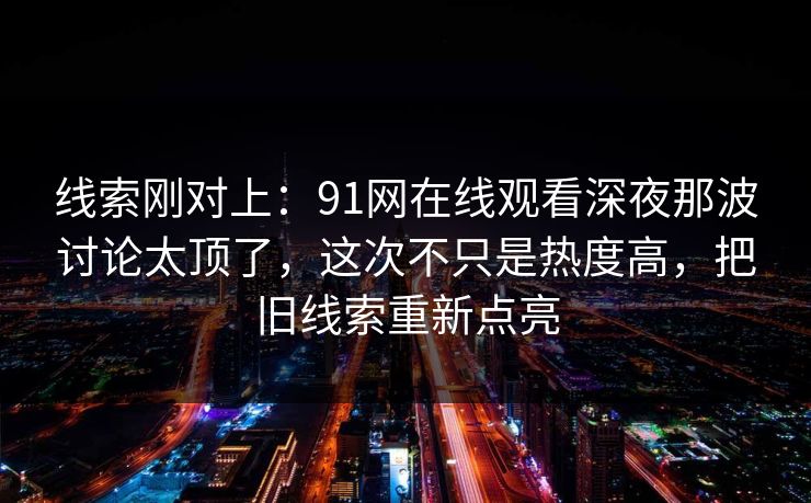 线索刚对上:91网在线观看深夜那波讨论太顶了,这次不只是热度高,把旧线索重新点亮 线索刚对上:91网在线观看深夜那波讨论太顶了,这次不只是热度高,把旧线索重新点亮